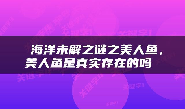  海洋未解之谜之美人鱼，美人鱼是真实存在的吗 