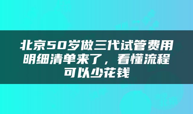 北京50岁做三代试管费用明细清单来了，看懂流程可以少花钱