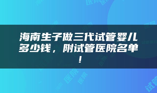 海南生子做三代试管婴儿多少钱，附试管医院名单！
