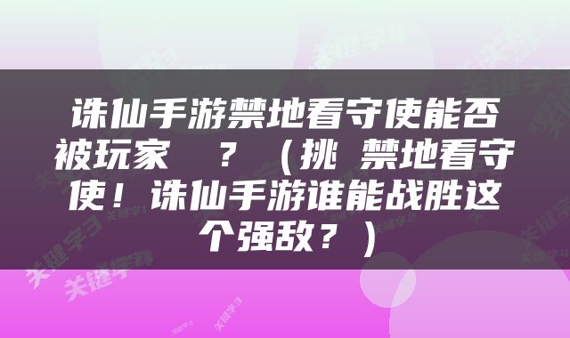 诛仙手游禁地看守使能否被玩家擊殺？（挑戰禁地看守使！诛仙手游谁能战胜这个强敌？）