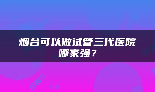 烟台可以做试管三代医院哪家强？