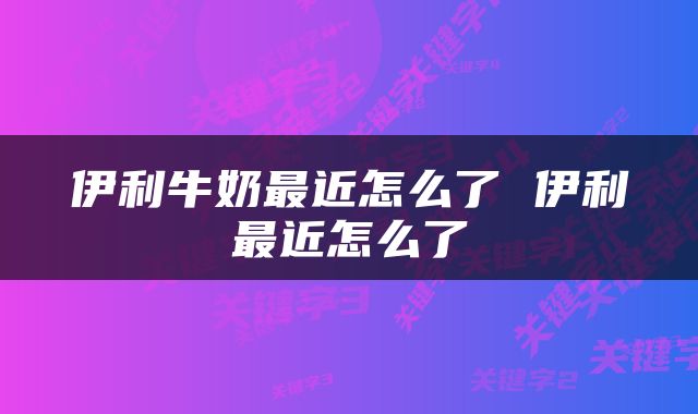 伊利牛奶最近怎么了 伊利最近怎么了