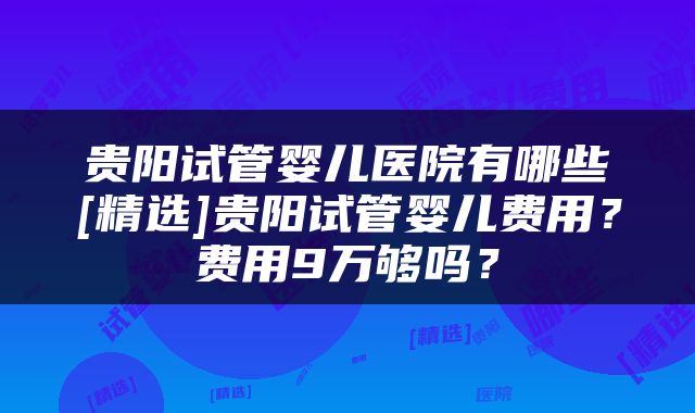 贵阳试管婴儿医院有哪些[精选]贵阳试管婴儿费用？费用9万够吗？