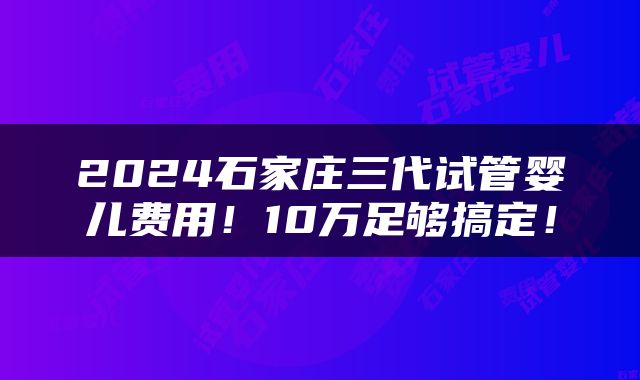 2024石家庄三代试管婴儿费用！10万足够搞定！