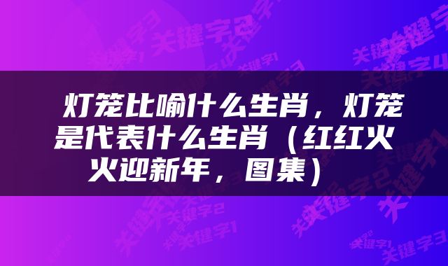  灯笼比喻什么生肖，灯笼是代表什么生肖（红红火火迎新年，图集） 