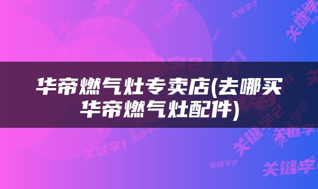华帝燃气灶专卖店(去哪买华帝燃气灶配件)