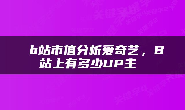  b站市值分析爱奇艺，B站上有多少UP主 