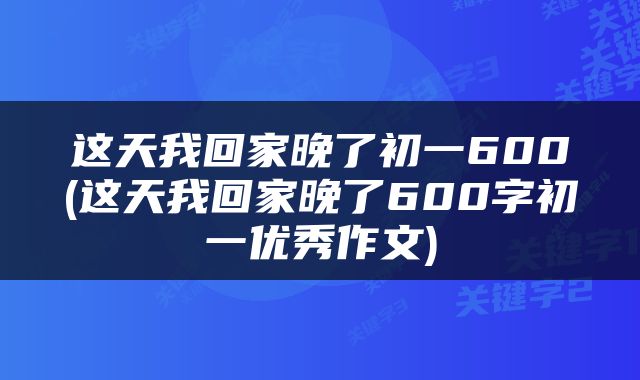 这天我回家晚了初一600(这天我回家晚了600字初一优秀作文)