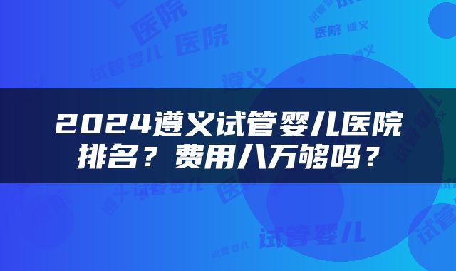 2024遵义试管婴儿医院排名？费用八万够吗？