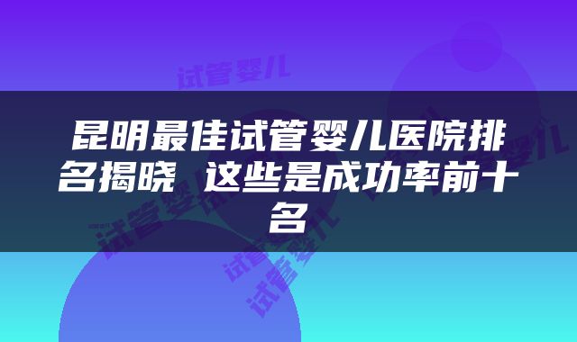 昆明最佳试管婴儿医院排名揭晓 这些是成功率前十名