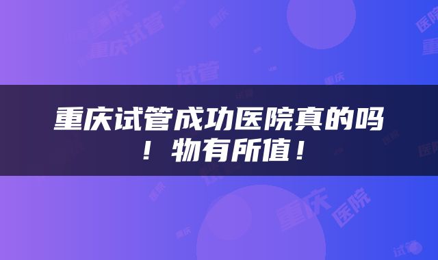 重庆试管成功医院真的吗！物有所值！