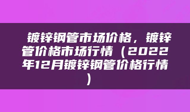  镀锌钢管市场价格，镀锌管价格市场行情（2022年12月镀锌钢管价格行情） 