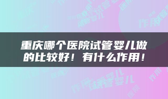 重庆哪个医院试管婴儿做的比较好！有什么作用！