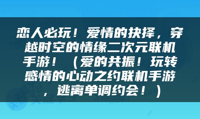 恋人必玩！爱情的抉择，穿越时空的情缘二次元联机手游！（爱的共振！玩转感情的心动之约联机手游，逃离单调约会！）