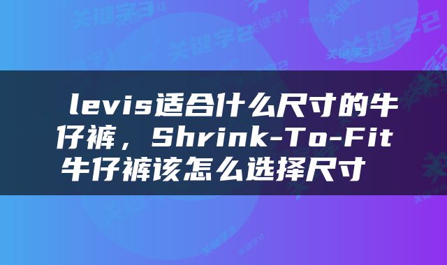  levis适合什么尺寸的牛仔裤，Shrink-To-Fit牛仔裤该怎么选择尺寸 