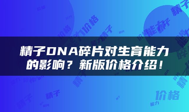 精子DNA碎片对生育能力的影响？新版价格介绍！