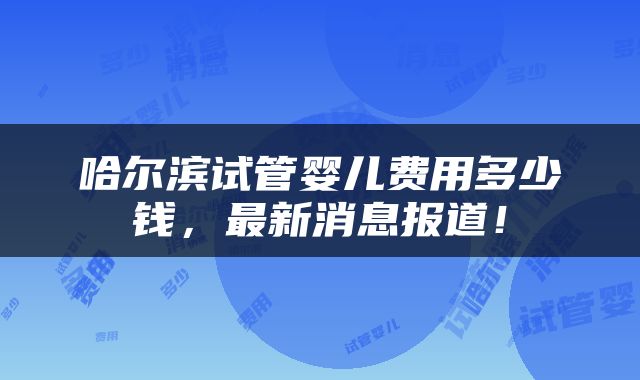 哈尔滨试管婴儿费用多少钱，最新消息报道！