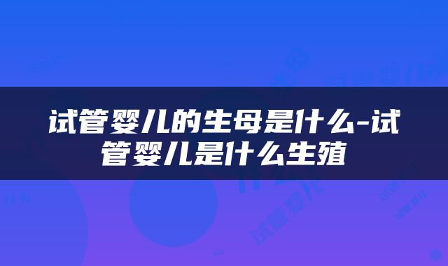 试管婴儿的生母是什么-试管婴儿是什么生殖
