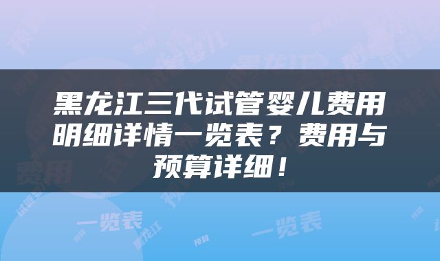 黑龙江三代试管婴儿费用明细详情一览表？费用与预算详细！