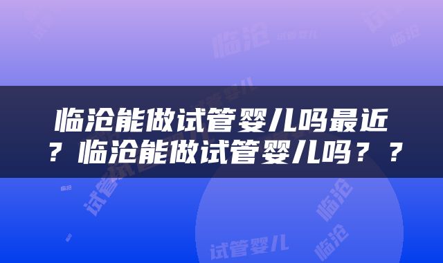 临沧能做试管婴儿吗最近？临沧能做试管婴儿吗？？
