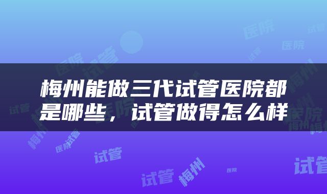 梅州能做三代试管医院都是哪些，试管做得怎么样