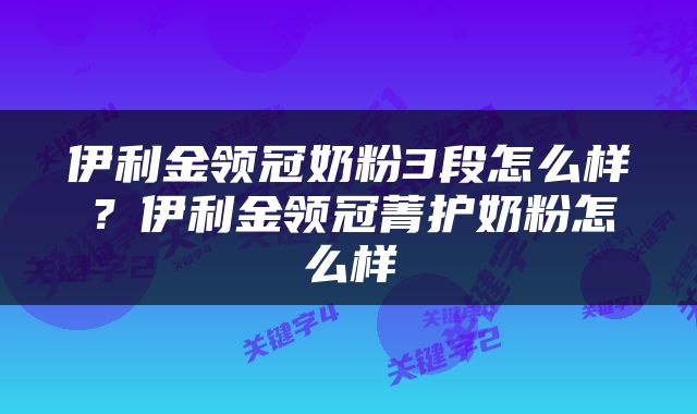 伊利金领冠奶粉3段怎么样？伊利金领冠菁护奶粉怎么样