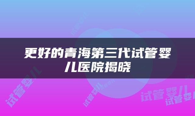 更好的青海第三代试管婴儿医院揭晓