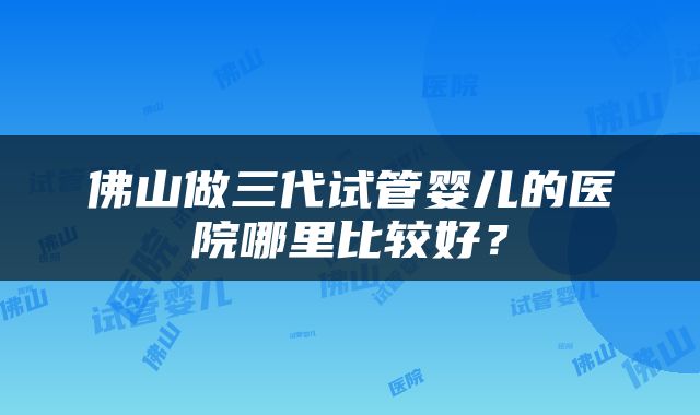 佛山做三代试管婴儿的医院哪里比较好？