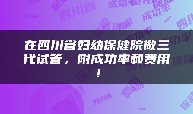在四川省妇幼保健院做三代试管，附成功率和费用！