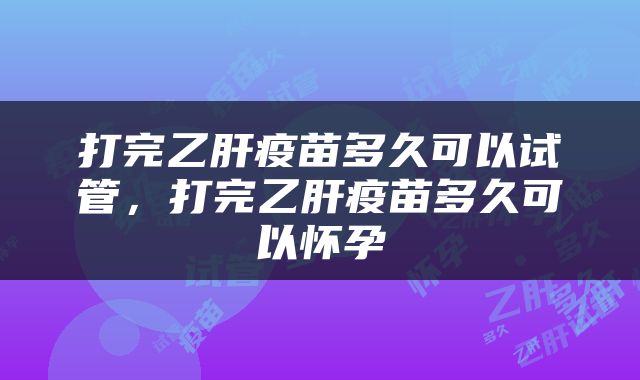 打完乙肝疫苗多久可以试管，打完乙肝疫苗多久可以怀孕