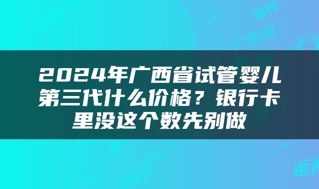 2024年广西省试管婴儿第三代什么价格？银行卡里没这个数先别做