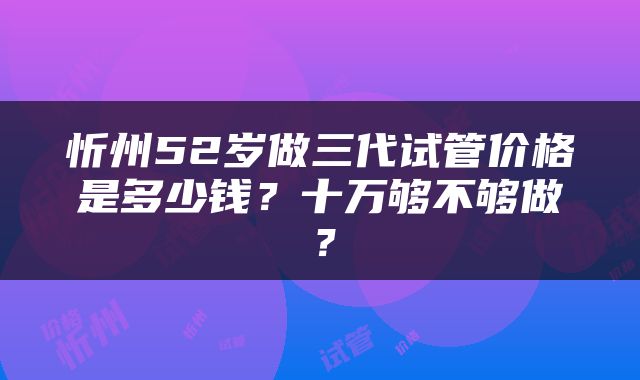 忻州52岁做三代试管价格是多少钱？十万够不够做？