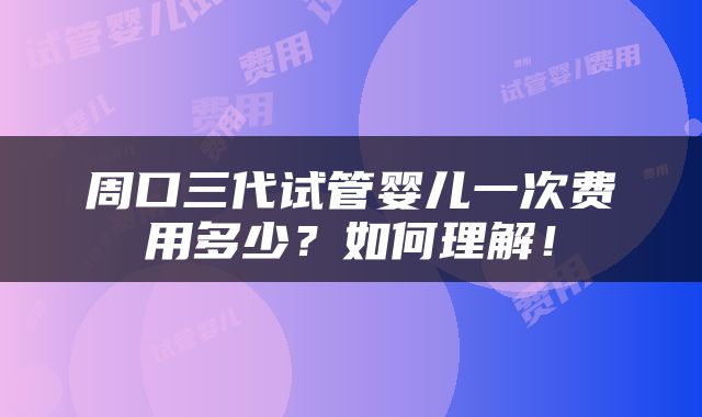 周口三代试管婴儿一次费用多少？如何理解！