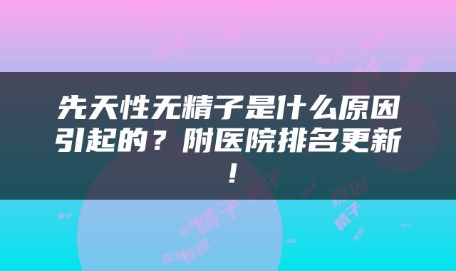 先天性无精子是什么原因引起的？附医院排名更新！