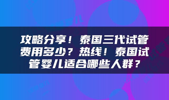 攻略分享！泰国三代试管费用多少？热线！泰国试管婴儿适合哪些人群？