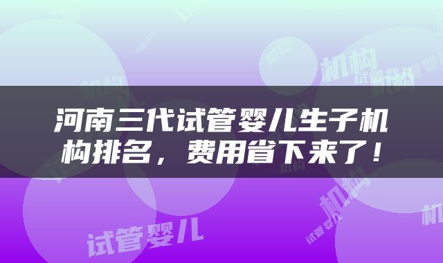 河南三代试管婴儿生子机构排名，费用省下来了！