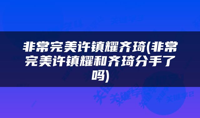 非常完美许镇耀齐琦(非常完美许镇耀和齐琦分手了吗)