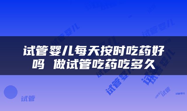 试管婴儿每天按时吃药好吗 做试管吃药吃多久