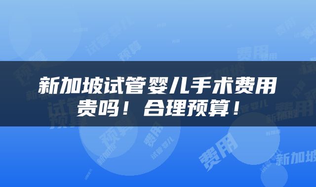 新加坡试管婴儿手术费用贵吗！合理预算！