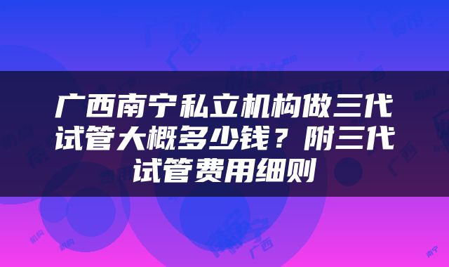 广西南宁私立机构做三代试管大概多少钱？附三代试管费用细则