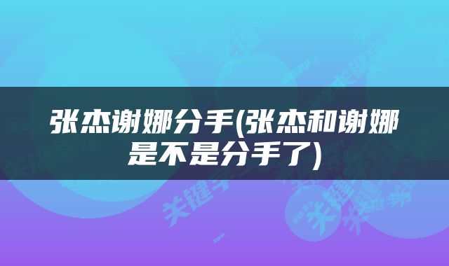 张杰谢娜分手(张杰和谢娜是不是分手了)