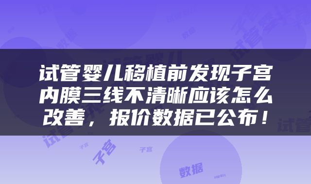 试管婴儿移植前发现子宫内膜三线不清晰应该怎么改善，报价数据已公布！