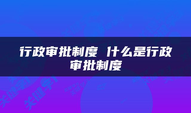 行政审批制度 什么是行政审批制度