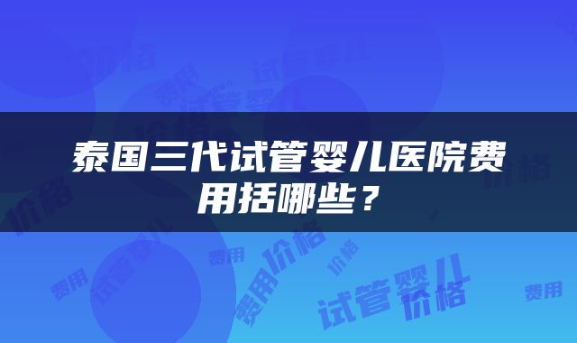 泰国三代试管婴儿医院费用括哪些？