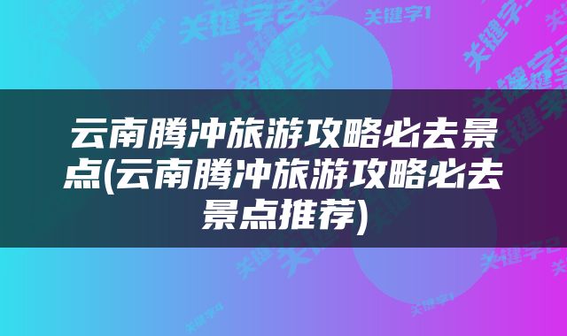 云南腾冲旅游攻略必去景点(云南腾冲旅游攻略必去景点推荐)