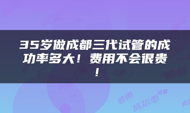 35岁做成都三代试管的成功率多大！费用不会很贵！