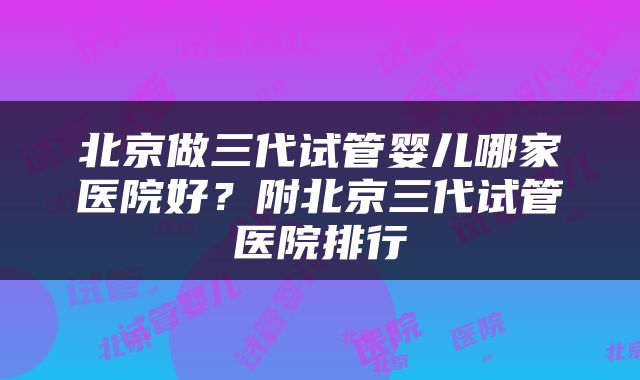 北京做三代试管婴儿哪家医院好？附北京三代试管医院排行