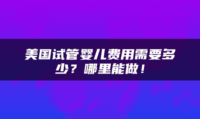 美国试管婴儿费用需要多少？哪里能做！