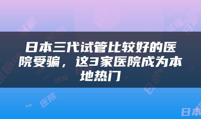 日本三代试管比较好的医院受骗,这3家医院成为本地热门
