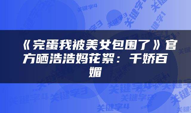 《完蛋我被美女包围了》官方晒浩浩妈花絮：千娇百媚